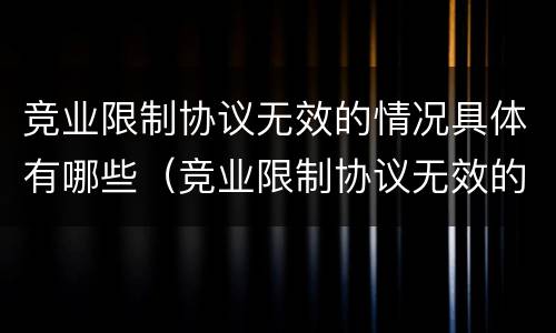 竞业限制协议无效的情况具体有哪些（竞业限制协议无效的情况具体有哪些）