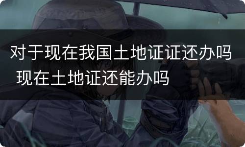 对于现在我国土地证证还办吗 现在土地证还能办吗