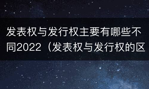 发表权与发行权主要有哪些不同2022（发表权与发行权的区别）