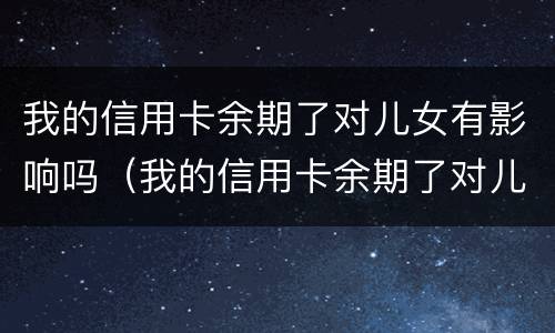 我的信用卡余期了对儿女有影响吗（我的信用卡余期了对儿女有影响吗）