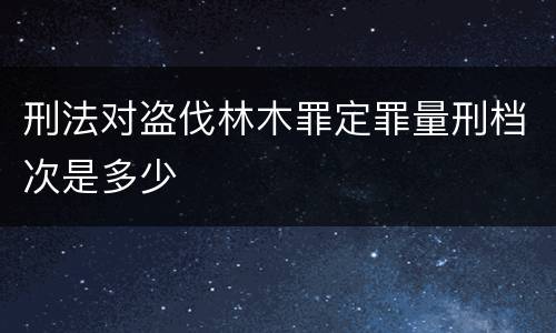 刑法对盗伐林木罪定罪量刑档次是多少