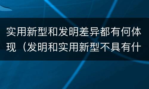 实用新型和发明差异都有何体现（发明和实用新型不具有什么特性）