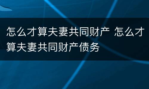 怎么才算夫妻共同财产 怎么才算夫妻共同财产债务