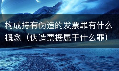 构成持有伪造的发票罪有什么概念（伪造票据属于什么罪）