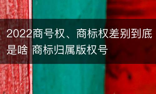 2022商号权、商标权差别到底是啥 商标归属版权号