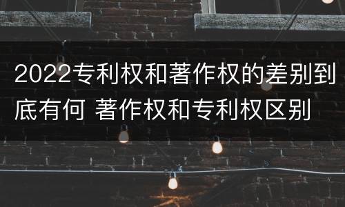 2022专利权和著作权的差别到底有何 著作权和专利权区别