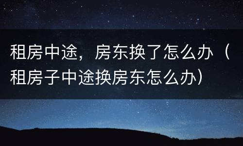 租房中途，房东换了怎么办（租房子中途换房东怎么办）
