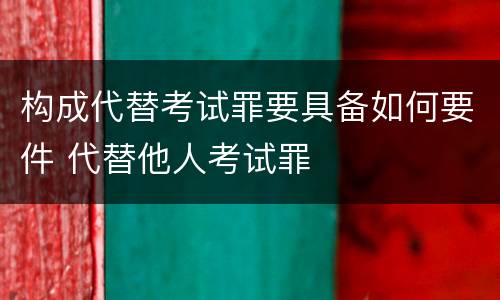 构成代替考试罪要具备如何要件 代替他人考试罪
