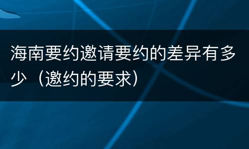 海南要约邀请要约的差异有多少（邀约的要求）