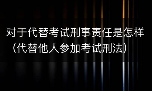 对于代替考试刑事责任是怎样（代替他人参加考试刑法）