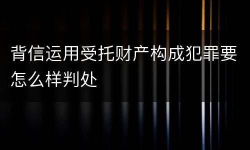 背信运用受托财产构成犯罪要怎么样判处