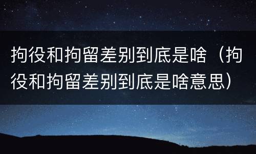 拘役和拘留差别到底是啥（拘役和拘留差别到底是啥意思）
