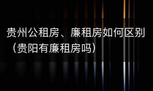 贵州公租房、廉租房如何区别（贵阳有廉租房吗）
