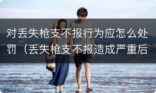 对丢失枪支不报行为应怎么处罚（丢失枪支不报造成严重后果）