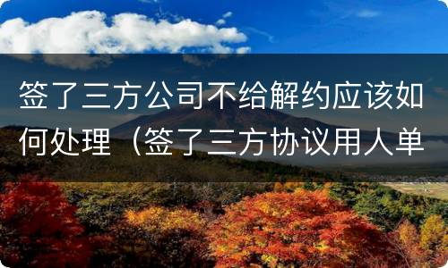 签了三方公司不给解约应该如何处理（签了三方协议用人单位不给解约怎么办?）