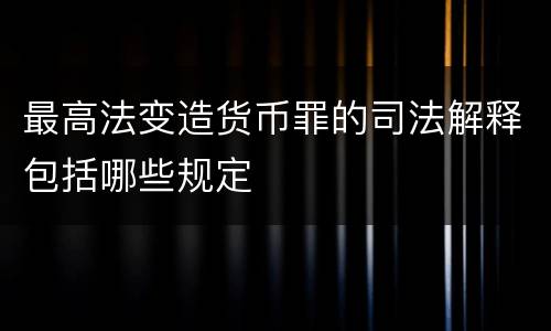 最高法变造货币罪的司法解释包括哪些规定