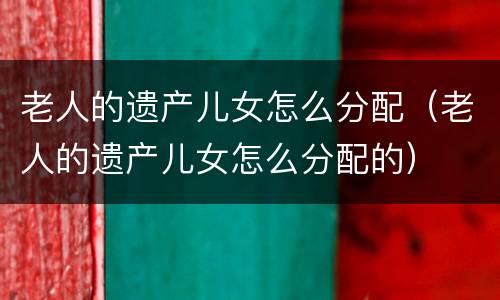 老人的遗产儿女怎么分配（老人的遗产儿女怎么分配的）