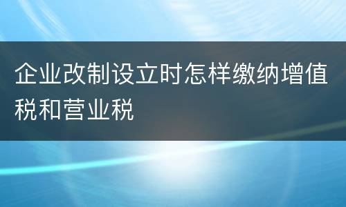 企业改制设立时怎样缴纳增值税和营业税