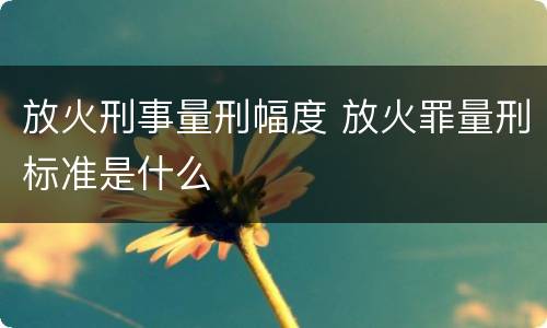 放火刑事量刑幅度 放火罪量刑标准是什么