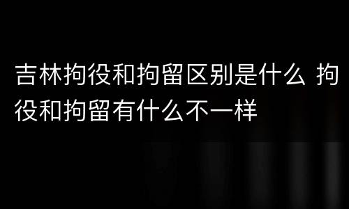 吉林拘役和拘留区别是什么 拘役和拘留有什么不一样