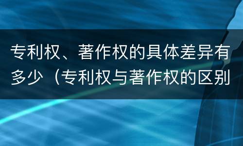 专利权、著作权的具体差异有多少（专利权与著作权的区别）