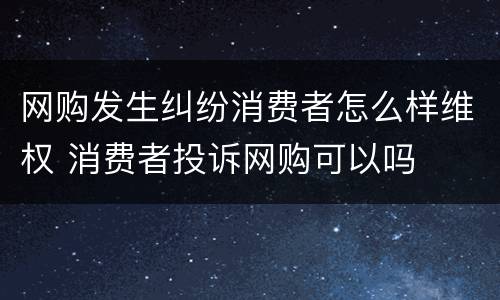 网购发生纠纷消费者怎么样维权 消费者投诉网购可以吗