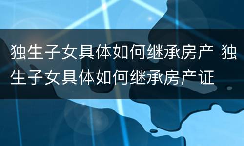 独生子女具体如何继承房产 独生子女具体如何继承房产证