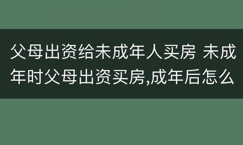 父母出资给未成年人买房 未成年时父母出资买房,成年后怎么交易