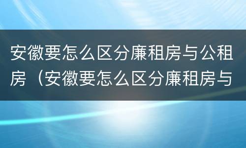 安徽要怎么区分廉租房与公租房（安徽要怎么区分廉租房与公租房的区别）
