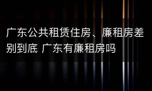 广东公共租赁住房、廉租房差别到底 广东有廉租房吗