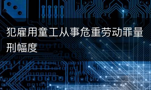犯雇用童工从事危重劳动罪量刑幅度