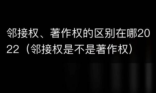 邻接权、著作权的区别在哪2022（邻接权是不是著作权）