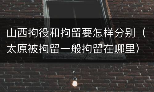 山西拘役和拘留要怎样分别（太原被拘留一般拘留在哪里）