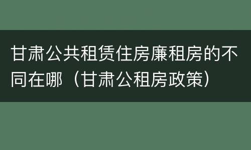 甘肃公共租赁住房廉租房的不同在哪（甘肃公租房政策）
