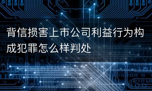 背信损害上市公司利益行为构成犯罪怎么样判处