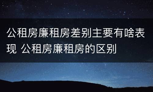 公租房廉租房差别主要有啥表现 公租房廉租房的区别