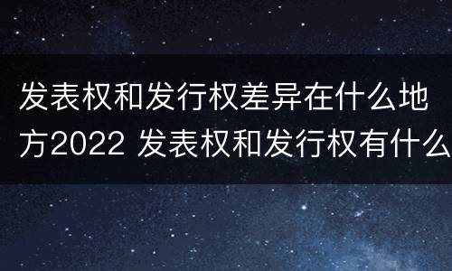 发表权和发行权差异在什么地方2022 发表权和发行权有什么区别