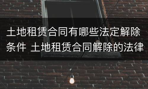 土地租赁合同有哪些法定解除条件 土地租赁合同解除的法律规定