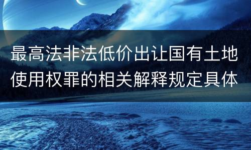 最高法非法低价出让国有土地使用权罪的相关解释规定具体有哪些内容