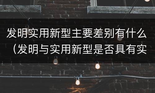 发明实用新型主要差别有什么（发明与实用新型是否具有实用性）