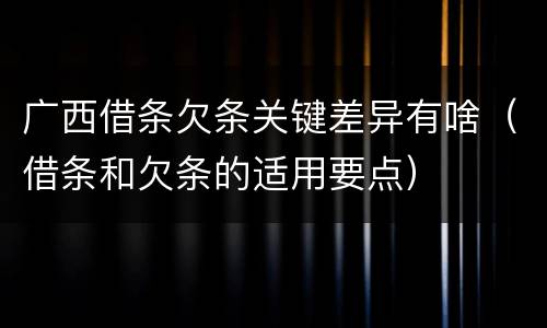 广西借条欠条关键差异有啥（借条和欠条的适用要点）