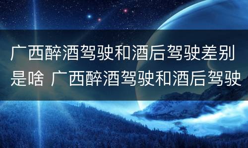 广西醉酒驾驶和酒后驾驶差别是啥 广西醉酒驾驶和酒后驾驶差别是啥样的