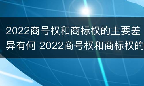 2022商号权和商标权的主要差异有何 2022商号权和商标权的主要差异有何意义