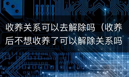 收养关系可以去解除吗（收养后不想收养了可以解除关系吗）