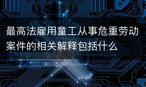 最高法雇用童工从事危重劳动案件的相关解释包括什么