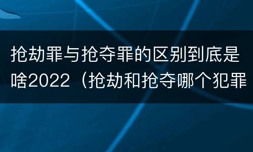 抢劫罪与抢夺罪的区别到底是啥2022（抢劫和抢夺哪个犯罪性质严重）