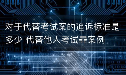 对于代替考试案的追诉标准是多少 代替他人考试罪案例
