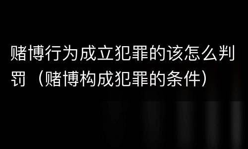 赌博行为成立犯罪的该怎么判罚（赌博构成犯罪的条件）