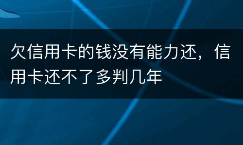 欠信用卡的钱没有能力还，信用卡还不了多判几年