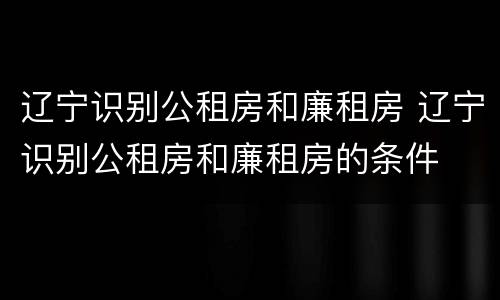 辽宁识别公租房和廉租房 辽宁识别公租房和廉租房的条件